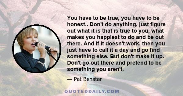 You have to be true, you have to be honest.. Don't do anything, just figure out what it is that is true to you, what makes you happiest to do and be out there. And if it doesn't work, then you just have to call it a day