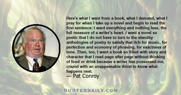 Here's what I want from a book, what I demand, what I pray for when I take up a novel and begin to read the first sentence: I want everything and nothing less, the full measure of a writer's heart. I want a novel so