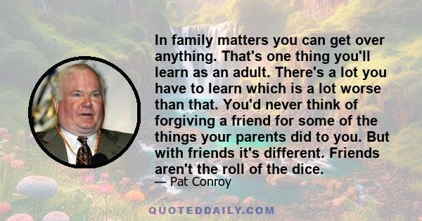 In family matters you can get over anything. That's one thing you'll learn as an adult. There's a lot you have to learn which is a lot worse than that. You'd never think of forgiving a friend for some of the things your