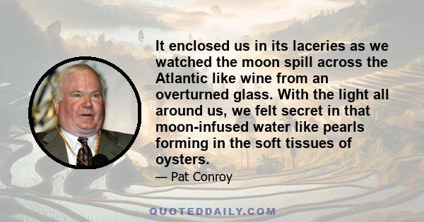 It enclosed us in its laceries as we watched the moon spill across the Atlantic like wine from an overturned glass. With the light all around us, we felt secret in that moon-infused water like pearls forming in the soft