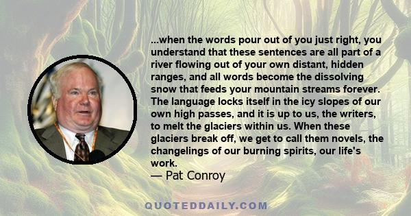 ...when the words pour out of you just right, you understand that these sentences are all part of a river flowing out of your own distant, hidden ranges, and all words become the dissolving snow that feeds your mountain