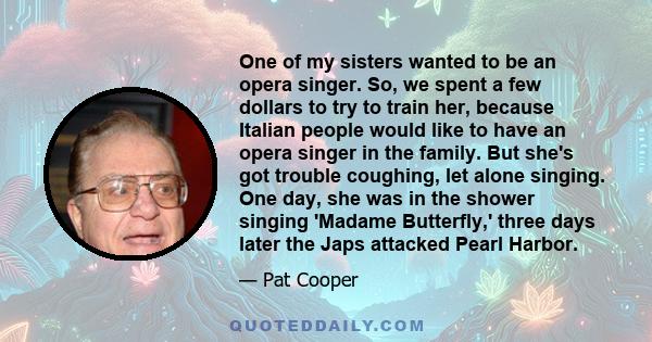 One of my sisters wanted to be an opera singer. So, we spent a few dollars to try to train her, because Italian people would like to have an opera singer in the family. But she's got trouble coughing, let alone singing.