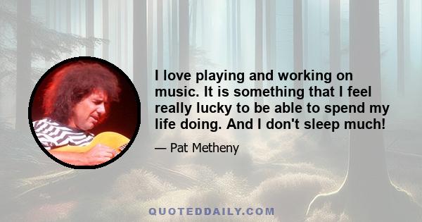 I love playing and working on music. It is something that I feel really lucky to be able to spend my life doing. And I don't sleep much!