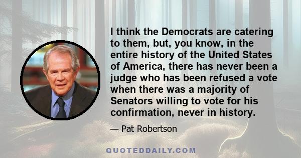 I think the Democrats are catering to them, but, you know, in the entire history of the United States of America, there has never been a judge who has been refused a vote when there was a majority of Senators willing to