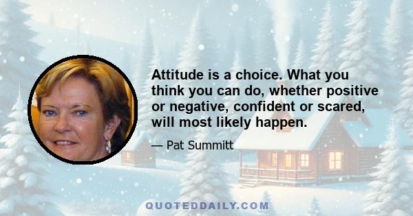 Attitude is a choice. What you think you can do, whether positive or negative, confident or scared, will most likely happen.