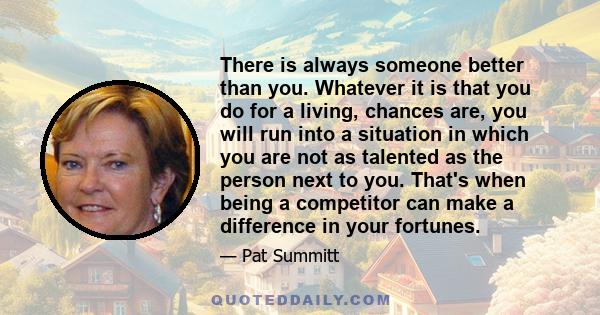 There is always someone better than you. Whatever it is that you do for a living, chances are, you will run into a situation in which you are not as talented as the person next to you. That's when being a competitor can