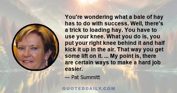 You're wondering what a bale of hay has to do with success. Well, there's a trick to loading hay. You have to use your knee. What you do is, you put your right knee behind it and half kick it up in the air. That way you