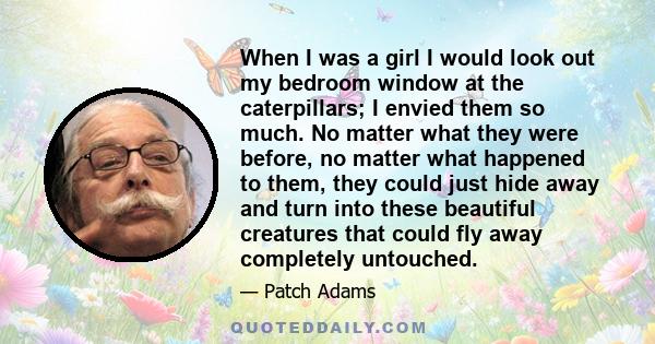 When I was a girl I would look out my bedroom window at the caterpillars; I envied them so much. No matter what they were before, no matter what happened to them, they could just hide away and turn into these beautiful