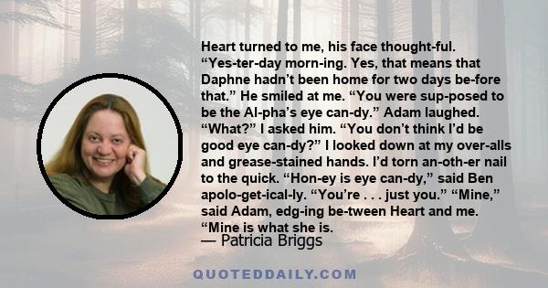 Heart turned to me, his face thoughtful. “Yesterday morning. Yes, that means that Daphne hadn’t been home for two days before that.” He smiled at me. “You were supposed to be the Alpha’s eye candy.” Adam