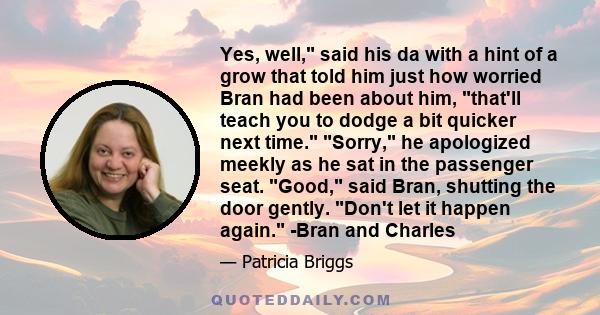 Yes, well, said his da with a hint of a grow that told him just how worried Bran had been about him, that'll teach you to dodge a bit quicker next time. Sorry, he apologized meekly as he sat in the passenger seat. Good,
