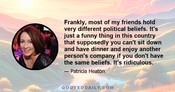 Frankly, most of my friends hold very different political beliefs. It's just a funny thing in this country that supposedly you can't sit down and have dinner and enjoy another person's company if you don't have the same