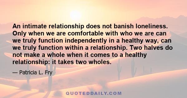 An intimate relationship does not banish loneliness. Only when we are comfortable with who we are can we truly function independently in a healthy way, can we truly function within a relationship. Two halves do not make