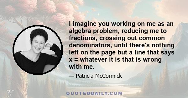 I imagine you working on me as an algebra problem, reducing me to fractions, crossing out common denominators, until there's nothing left on the page but a line that says x = whatever it is that is wrong with me.