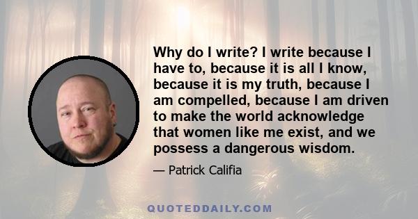 Why do I write? I write because I have to, because it is all I know, because it is my truth, because I am compelled, because I am driven to make the world acknowledge that women like me exist, and we possess a dangerous