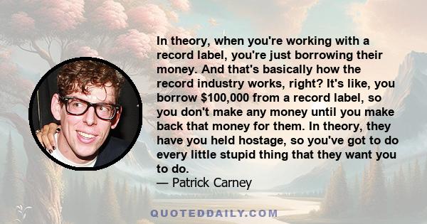 In theory, when you're working with a record label, you're just borrowing their money. And that's basically how the record industry works, right? It's like, you borrow $100,000 from a record label, so you don't make any