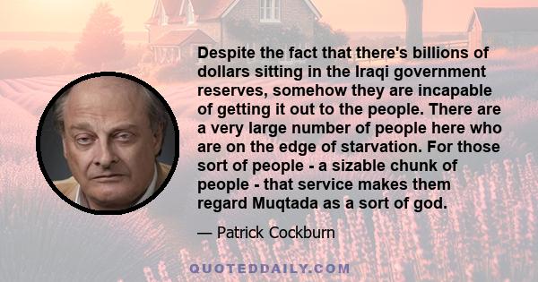 Despite the fact that there's billions of dollars sitting in the Iraqi government reserves, somehow they are incapable of getting it out to the people. There are a very large number of people here who are on the edge of