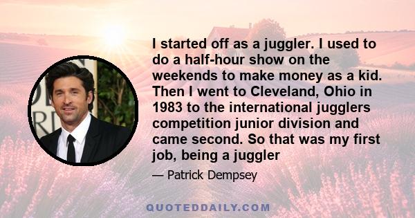 I started off as a juggler. I used to do a half-hour show on the weekends to make money as a kid. Then I went to Cleveland, Ohio in 1983 to the international jugglers competition junior division and came second. So that