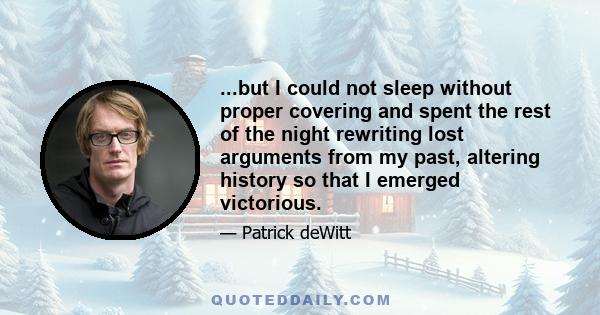 ...but I could not sleep without proper covering and spent the rest of the night rewriting lost arguments from my past, altering history so that I emerged victorious.