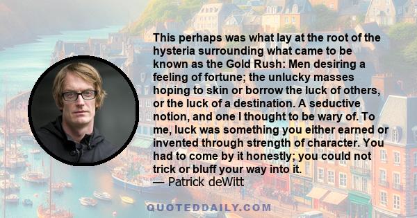 This perhaps was what lay at the root of the hysteria surrounding what came to be known as the Gold Rush: Men desiring a feeling of fortune; the unlucky masses hoping to skin or borrow the luck of others, or the luck of