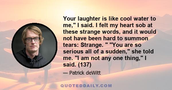 Your laughter is like cool water to me, I said. I felt my heart sob at these strange words, and it would not have been hard to summon tears: Strange. You are so serious all of a sudden, she told me. I am not any one