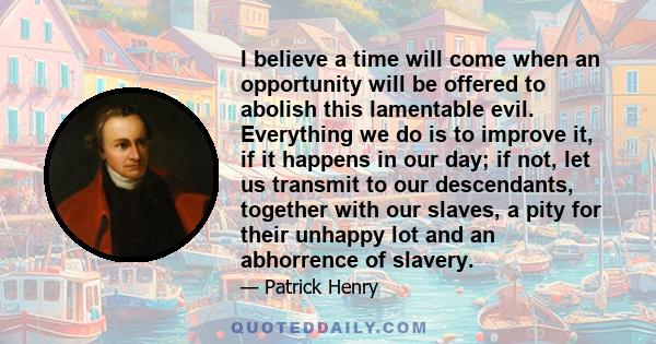 I believe a time will come when an opportunity will be offered to abolish this lamentable evil. Everything we do is to improve it, if it happens in our day; if not, let us transmit to our descendants, together with our