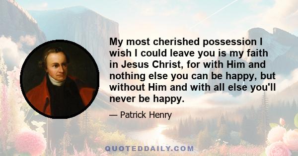 My most cherished possession I wish I could leave you is my faith in Jesus Christ, for with Him and nothing else you can be happy, but without Him and with all else you'll never be happy.