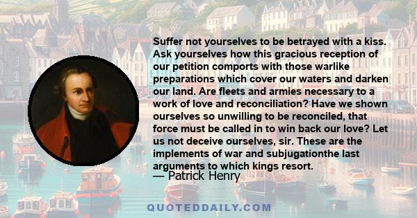 Suffer not yourselves to be betrayed with a kiss. Ask yourselves how this gracious reception of our petition comports with those warlike preparations which cover our waters and darken our land. Are fleets and armies