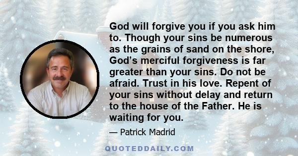 God will forgive you if you ask him to. Though your sins be numerous as the grains of sand on the shore, God’s merciful forgiveness is far greater than your sins. Do not be afraid. Trust in his love. Repent of your sins