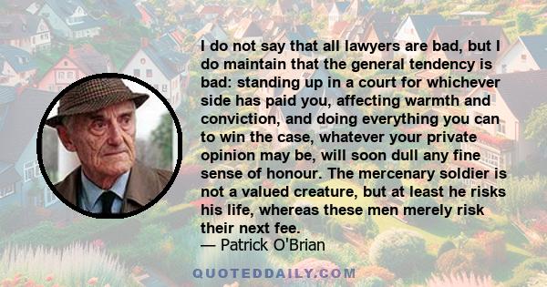 I do not say that all lawyers are bad, but I do maintain that the general tendency is bad: standing up in a court for whichever side has paid you, affecting warmth and conviction, and doing everything you can to win the