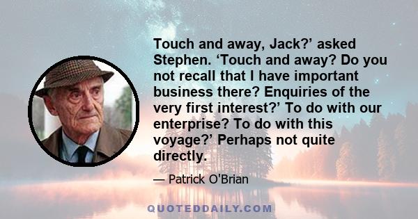 Touch and away, Jack?’ asked Stephen. ‘Touch and away? Do you not recall that I have important business there? Enquiries of the very first interest?’ To do with our enterprise? To do with this voyage?’ Perhaps not quite
