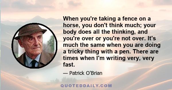 When you're taking a fence on a horse, you don't think much; your body does all the thinking, and you're over or you're not over. It's much the same when you are doing a tricky thing with a pen. There are times when I'm