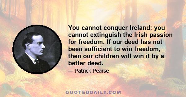 You cannot conquer Ireland; you cannot extinguish the Irish passion for freedom. If our deed has not been sufficient to win freedom, then our children will win it by a better deed.