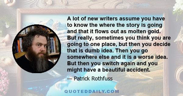 A lot of new writers assume you have to know the where the story is going and that it flows out as molten gold. But really, sometimes you think you are going to one place, but then you decide that is dumb idea. Then you