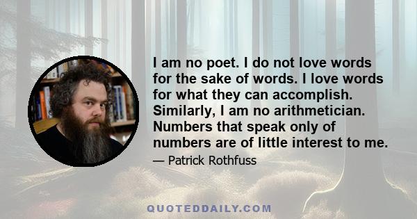I am no poet. I do not love words for the sake of words. I love words for what they can accomplish. Similarly, I am no arithmetician. Numbers that speak only of numbers are of little interest to me.