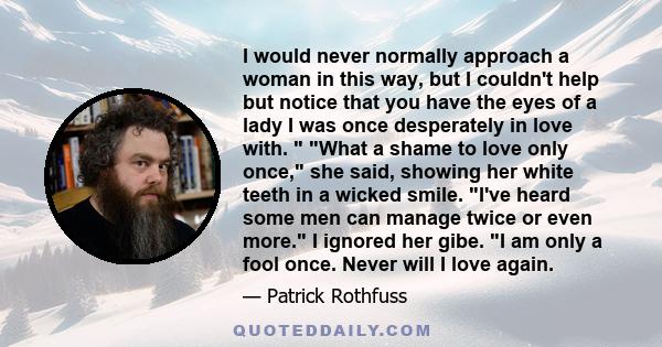 I would never normally approach a woman in this way, but I couldn't help but notice that you have the eyes of a lady I was once desperately in love with. What a shame to love only once, she said, showing her white
