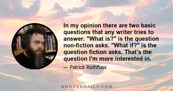 In my opinion there are two basic questions that any writer tries to answer. What is? is the question non-fiction asks. What if? is the question fiction asks. That's the question I'm more interested in.