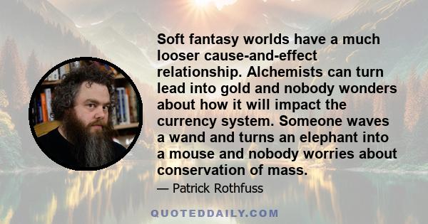 Soft fantasy worlds have a much looser cause-and-effect relationship. Alchemists can turn lead into gold and nobody wonders about how it will impact the currency system. Someone waves a wand and turns an elephant into a