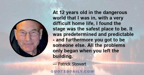 At 12 years old in the dangerous world that I was in, with a very difficult home life, I found the stage was the safest place to be. It was predetermined and predictable - and furthermore you got to be someone else. All