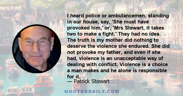 I heard police or ambulancemen, standing in our house, say, 'She must have provoked him,' or, 'Mrs Stewart, it takes two to make a fight.' They had no idea. The truth is my mother did nothing to deserve the violence she