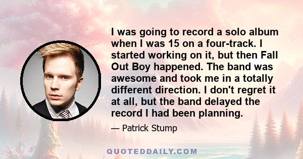 I was going to record a solo album when I was 15 on a four-track. I started working on it, but then Fall Out Boy happened. The band was awesome and took me in a totally different direction. I don't regret it at all, but