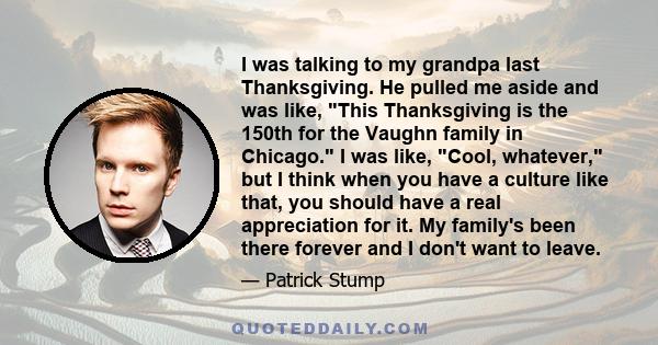 I was talking to my grandpa last Thanksgiving. He pulled me aside and was like, This Thanksgiving is the 150th for the Vaughn family in Chicago. I was like, Cool, whatever, but I think when you have a culture like that,
