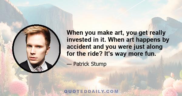 When you make art, you get really invested in it. When art happens by accident and you were just along for the ride? It's way more fun.