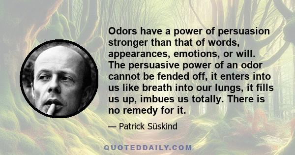 Odors have a power of persuasion stronger than that of words, appearances, emotions, or will. The persuasive power of an odor cannot be fended off, it enters into us like breath into our lungs, it fills us up, imbues us