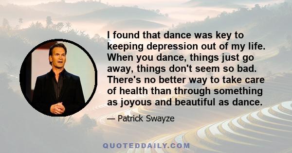 I found that dance was key to keeping depression out of my life. When you dance, things just go away, things don't seem so bad. There's no better way to take care of health than through something as joyous and beautiful