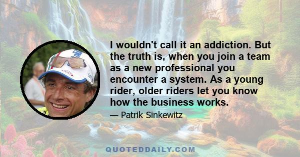 I wouldn't call it an addiction. But the truth is, when you join a team as a new professional you encounter a system. As a young rider, older riders let you know how the business works.