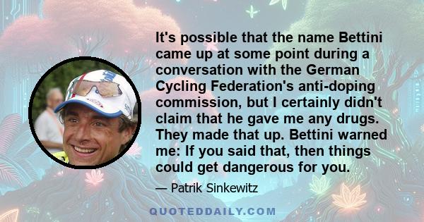 It's possible that the name Bettini came up at some point during a conversation with the German Cycling Federation's anti-doping commission, but I certainly didn't claim that he gave me any drugs. They made that up.