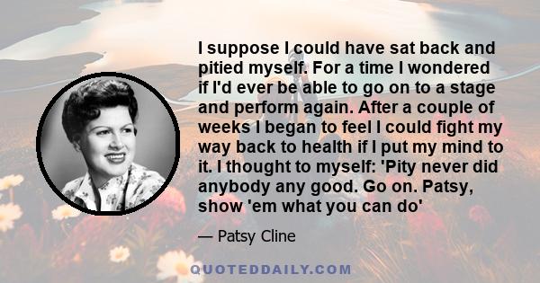 I suppose I could have sat back and pitied myself. For a time I wondered if I'd ever be able to go on to a stage and perform again. After a couple of weeks I began to feel I could fight my way back to health if I put my