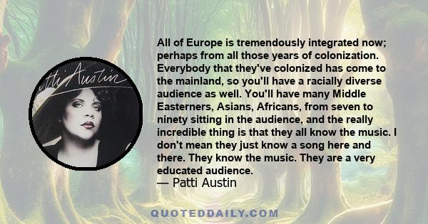 All of Europe is tremendously integrated now; perhaps from all those years of colonization. Everybody that they've colonized has come to the mainland, so you'll have a racially diverse audience as well. You'll have many