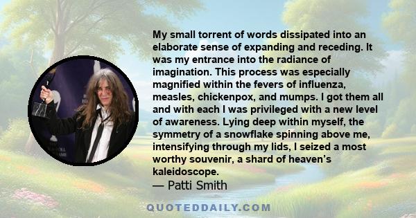My small torrent of words dissipated into an elaborate sense of expanding and receding. It was my entrance into the radiance of imagination. This process was especially magnified within the fevers of influenza, measles,