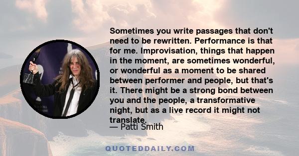 Sometimes you write passages that don't need to be rewritten. Performance is that for me. Improvisation, things that happen in the moment, are sometimes wonderful, or wonderful as a moment to be shared between performer